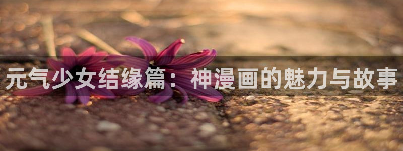 周一的救星漫蛙在线免贵阅读：元气少女结缘篇：神漫画的魅力与故事